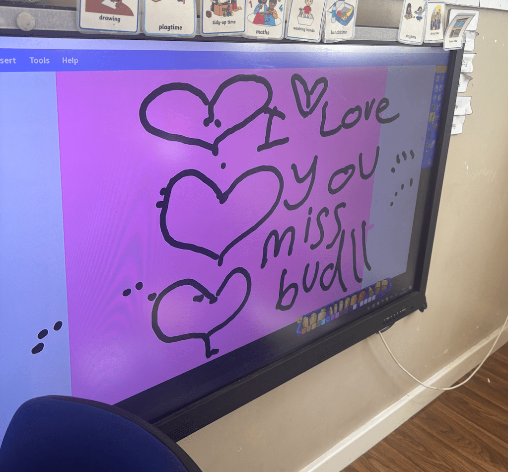 A sweet message written for me from an ex student (saying 'I love you Mrs Buddle') who was 5 years old. She wrote this on the interactive whiteboard in my old classroom. 